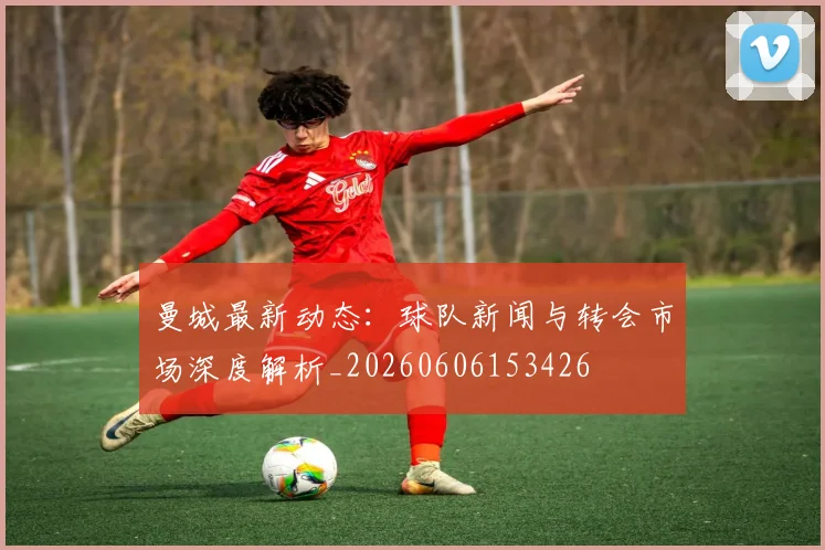 曼城最新动态：球队新闻与转会市场深度解析_20260606153426