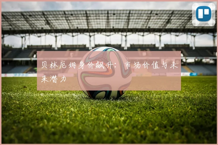 贝林厄姆身价飙升：市场价值与未来潜力