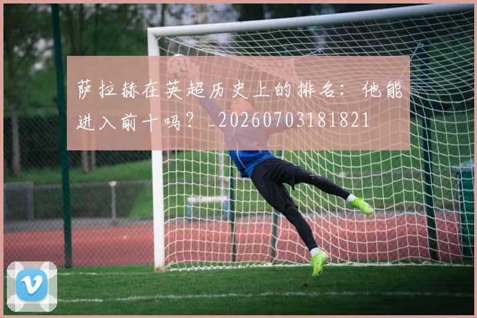 萨拉赫在英超历史上的排名：他能进入前十吗？_20260703181821