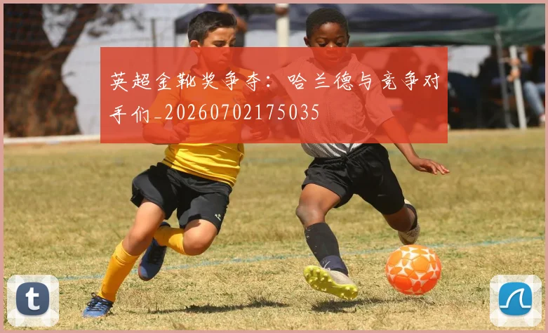 英超金靴奖争夺：哈兰德与竞争对手们_20260702175035