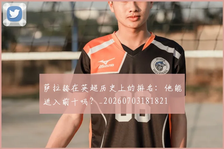 萨拉赫在英超历史上的排名:他能进入前十吗?_20260703181821