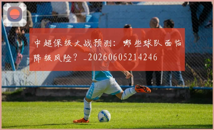 中超保级大战预测：哪些球队面临降级风险？_20260605214246