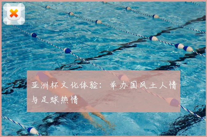 亚洲杯文化体验:举办国风土人情与足球热情