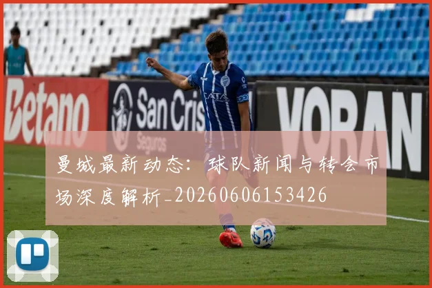 曼城最新动态：球队新闻与转会市场深度解析_20260606153426
