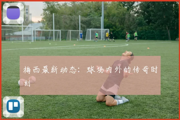 梅西最新动态：球场内外的传奇时刻