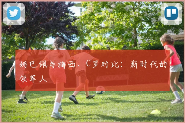 姆巴佩与梅西、C罗对比：新时代的领军人