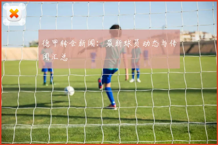 德甲转会新闻:最新球员动态与传闻汇总