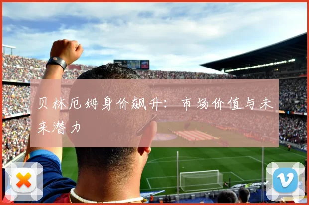 贝林厄姆身价飙升：市场价值与未来潜力