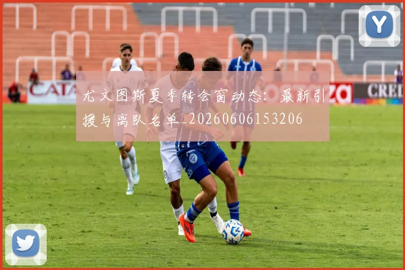 尤文图斯夏季转会窗动态：最新引援与离队名单_20260606153206