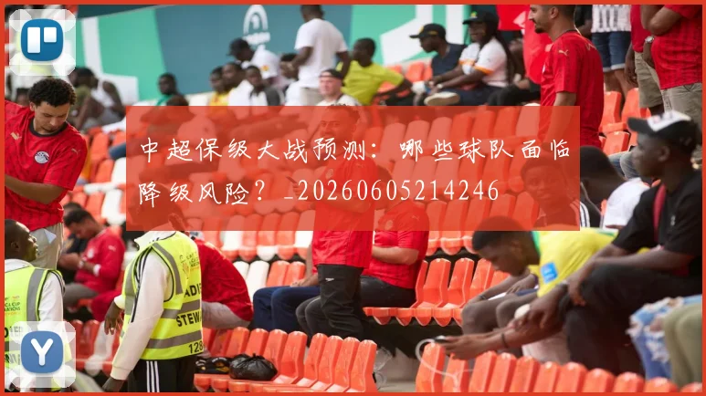 中超保级大战预测:哪些球队面临降级风险?_20260605214246