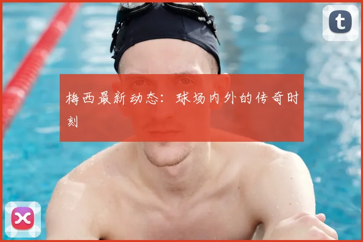 梅西最新动态:球场内外的传奇时刻