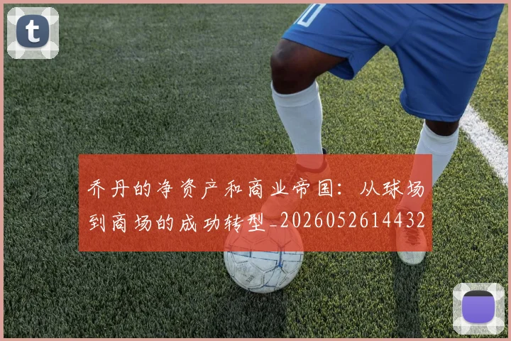 乔丹的净资产和商业帝国：从球场到商场的成功转型_20260526144325