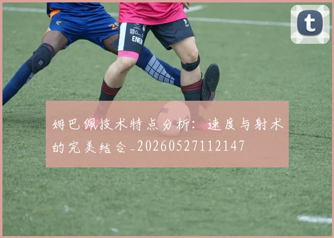 姆巴佩技术特点分析:速度与射术的完美结合_20260527112147