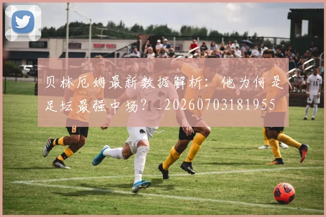 贝林厄姆最新数据解析:他为何是足坛最强中场?_20260703181955